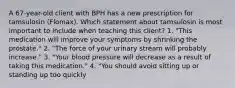 A 67-year-old client with BPH has a new prescription for tamsulosin (Flomax). Which statement about tamsulosin is most important to include when teaching this client? 1. "This medication will improve your symptoms by shrinking the prostate." 2. "The force of your urinary stream will probably increase." 3. "Your blood pressure will decrease as a result of taking this medication." 4. "You should avoid sitting up or standing up too quickly