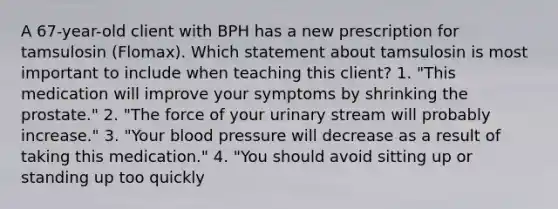 A 67-year-old client with BPH has a new prescription for tamsulosin (Flomax). Which statement about tamsulosin is most important to include when teaching this client? 1. "This medication will improve your symptoms by shrinking the prostate." 2. "The force of your urinary stream will probably increase." 3. "Your <a href='https://www.questionai.com/knowledge/kD0HacyPBr-blood-pressure' class='anchor-knowledge'>blood pressure</a> will decrease as a result of taking this medication." 4. "You should avoid sitting up or standing up too quickly