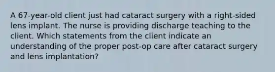 A 67-year-old client just had cataract surgery with a right-sided lens implant. The nurse is providing discharge teaching to the client. Which statements from the client indicate an understanding of the proper post-op care after cataract surgery and lens implantation?