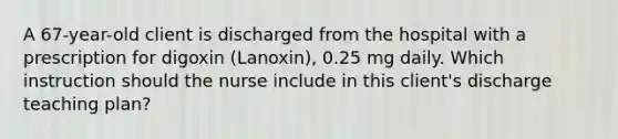 A 67-year-old client is discharged from the hospital with a prescription for digoxin (Lanoxin), 0.25 mg daily. Which instruction should the nurse include in this client's discharge teaching plan?