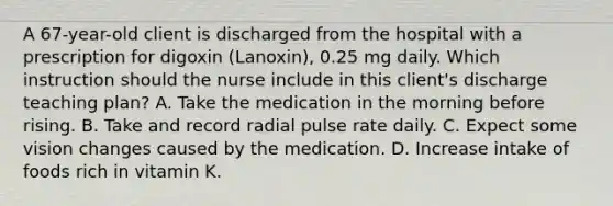 A 67-year-old client is discharged from the hospital with a prescription for digoxin (Lanoxin), 0.25 mg daily. Which instruction should the nurse include in this client's discharge teaching plan? A. Take the medication in the morning before rising. B. Take and record radial pulse rate daily. C. Expect some vision changes caused by the medication. D. Increase intake of foods rich in vitamin K.