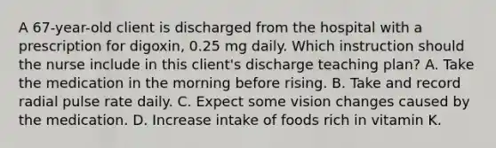 A 67-year-old client is discharged from the hospital with a prescription for digoxin, 0.25 mg daily. Which instruction should the nurse include in this client's discharge teaching plan? A. Take the medication in the morning before rising. B. Take and record radial pulse rate daily. C. Expect some vision changes caused by the medication. D. Increase intake of foods rich in vitamin K.