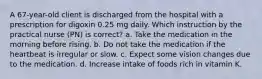 A 67-year-old client is discharged from the hospital with a prescription for digoxin 0.25 mg daily. Which instruction by the practical nurse (PN) is correct? a. Take the medication in the morning before rising. b. Do not take the medication if the heartbeat is irregular or slow. c. Expect some vision changes due to the medication. d. Increase intake of foods rich in vitamin K.