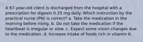 A 67-year-old client is discharged from the hospital with a prescription for digoxin 0.25 mg daily. Which instruction by the practical nurse (PN) is correct? a. Take the medication in the morning before rising. b. Do not take the medication if the heartbeat is irregular or slow. c. Expect some vision changes due to the medication. d. Increase intake of foods rich in vitamin K.