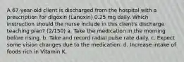 A 67-year-old client is discharged from the hospital with a prescription for digoxin (Lanoxin) 0.25 mg daily. Which instruction should the nurse include in this client's discharge teaching plan? (2/150) a. Take the medication in the morning before rising. b. Take and record radial pulse rate daily. c. Expect some vision changes due to the medication. d. Increase intake of foods rich in Vitamin K.