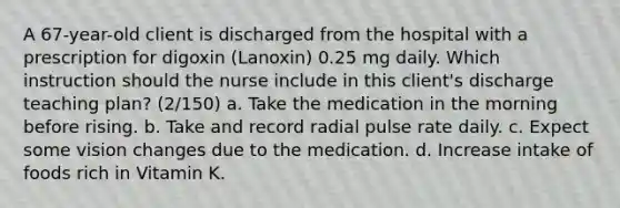 A 67-year-old client is discharged from the hospital with a prescription for digoxin (Lanoxin) 0.25 mg daily. Which instruction should the nurse include in this client's discharge teaching plan? (2/150) a. Take the medication in the morning before rising. b. Take and record radial pulse rate daily. c. Expect some vision changes due to the medication. d. Increase intake of foods rich in Vitamin K.