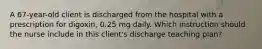 A 67-year-old client is discharged from the hospital with a prescription for digoxin, 0.25 mg daily. Which instruction should the nurse include in this client's discharge teaching plan?