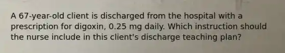 A 67-year-old client is discharged from the hospital with a prescription for digoxin, 0.25 mg daily. Which instruction should the nurse include in this client's discharge teaching plan?