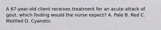 A 67-year-old client receives treatment for an acute attack of gout. which finding would the nurse expect? A. Pale B. Red C. Mottled D. Cyanotic