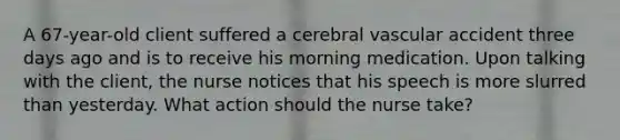 A 67-year-old client suffered a cerebral vascular accident three days ago and is to receive his morning medication. Upon talking with the client, the nurse notices that his speech is more slurred than yesterday. What action should the nurse take?