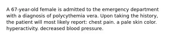 A 67-year-old female is admitted to the emergency department with a diagnosis of polycythemia vera. Upon taking the history, the patient will most likely report: chest pain. a pale skin color. hyperactivity. decreased blood pressure.