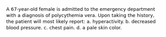 A 67-year-old female is admitted to the emergency department with a diagnosis of polycythemia vera. Upon taking the history, the patient will most likely report: a. hyperactivity. b. decreased blood pressure. c. chest pain. d. a pale skin color.