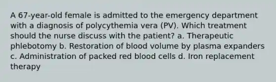 A 67-year-old female is admitted to the emergency department with a diagnosis of polycythemia vera (PV). Which treatment should the nurse discuss with the patient? a. Therapeutic phlebotomy b. Restoration of blood volume by plasma expanders c. Administration of packed red blood cells d. Iron replacement therapy