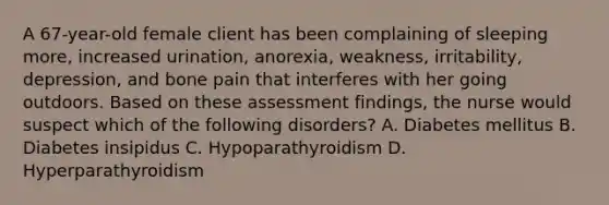 A 67-year-old female client has been complaining of sleeping more, increased urination, anorexia, weakness, irritability, depression, and bone pain that interferes with her going outdoors. Based on these assessment findings, the nurse would suspect which of the following disorders? A. Diabetes mellitus B. Diabetes insipidus C. Hypoparathyroidism D. Hyperparathyroidism