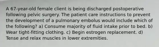 A 67-year-old female client is being discharged postoperative following pelvic surgery. The patient care instructions to prevent the development of a pulmonary embolus would include which of the following? a) Consume majority of fluid intake prior to bed. b) Wear tight-fitting clothing. c) Begin estrogen replacement. d) Tense and relax muscles in lower extremities.