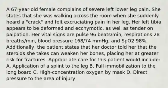 A​ 67-year-old female complains of severe left lower leg pain. She states that she was walking across the room when she suddenly heard a​ "crack" and felt excruciating pain in her leg. Her left tibia appears to be deformed and​ ecchymotic, as well as tender on palpation. Her vital signs are pulse 96​ beats/min, respirations 28​ breaths/min, blood pressure​ 168/74 mmHg, and SpO2​ 98%. Additionally, the patient states that her doctor told her that the steroids she takes can weaken her​ bones, placing her at greater risk for fractures. Appropriate care for this patient would​ include: A. Application of a splint to the leg B. Full immobilization to the long board C.​ High-concentration oxygen by mask D. Direct pressure to the area of injury