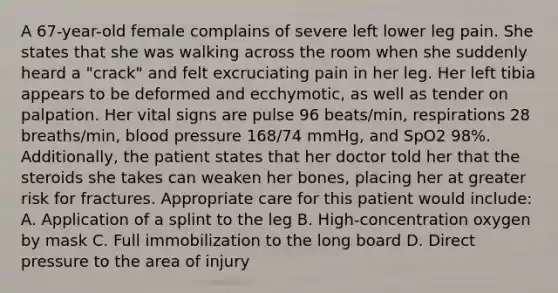 A​ 67-year-old female complains of severe left lower leg pain. She states that she was walking across the room when she suddenly heard a​ "crack" and felt excruciating pain in her leg. Her left tibia appears to be deformed and​ ecchymotic, as well as tender on palpation. Her vital signs are pulse 96​ beats/min, respirations 28​ breaths/min, blood pressure​ 168/74 mmHg, and SpO2​ 98%. Additionally, the patient states that her doctor told her that the steroids she takes can weaken her​ bones, placing her at greater risk for fractures. Appropriate care for this patient would​ include: A. Application of a splint to the leg B. ​High-concentration oxygen by mask C. Full immobilization to the long board D. Direct pressure to the area of injury