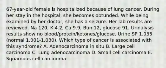 67-year-old female is hospitalized because of lung cancer. During her stay in the hospital, she becomes obtunded. While being examined by her doctor, she has a seizure. Her lab results are reviewed. Na 120, K 4.2, Ca 9.9, Bun 12, glucose 91. Urinalysis results show no blood/protein/ketones/glucose. Urine SP 1.035 (normal 1.001-1.030). Which type of cancer is associated with this syndrome? A. Adenocarcinoma in situ B. Large cell carcinoma C. Lung adenocarcinoma D. Small cell carcinoma E. Squamous cell carcinoma