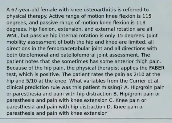 A 67-year-old female with knee osteoarthritis is referred to physical therapy. Active range of motion knee flexion is 115 degrees, and passive range of motion knee flexion is 118 degrees. Hip flexion, extension, and external rotation are all WNL, but passive hip internal rotation is only 15 degrees. Joint mobility assessment of both the hip and knee are limited, all directions in the femoroacetabular joint and all directions with both tibiofemoral and patellofemoral joint assessment. The patient notes that she sometimes has some anterior thigh pain. Because of the hip pain, the physical therapist applies the FABER test, which is positive. The patient rates the pain as 2/10 at the hip and 5/10 at the knee. What variables from the Currier et al. clinical prediction rule was this patient missing? A. Hip/groin pain or paresthesia and pain with hip distraction B. Hip/groin pain or paresthesia and pain with knee extension C. Knee pain or paresthesia and pain with hip distraction D. Knee pain or paresthesia and pain with knee extension