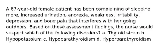 A 67-year-old female patient has been complaining of sleeping more, increased urination, anorexia, weakness, irritability, depression, and bone pain that interferes with her going outdoors. Based on these assessment findings, the nurse would suspect which of the following disorders? a. Thyroid storm b. Hypopotassium c. Hypoparathyroidism d. Hyperparathyroidism