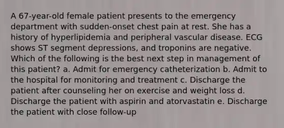 A 67-year-old female patient presents to the emergency department with sudden-onset chest pain at rest. She has a history of hyperlipidemia and peripheral vascular disease. ECG shows ST segment depressions, and troponins are negative. Which of the following is the best next step in management of this patient? a. Admit for emergency catheterization b. Admit to the hospital for monitoring and treatment c. Discharge the patient after counseling her on exercise and weight loss d. Discharge the patient with aspirin and atorvastatin e. Discharge the patient with close follow-up