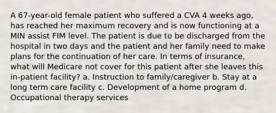 A 67-year-old female patient who suffered a CVA 4 weeks ago, has reached her maximum recovery and is now functioning at a MIN assist FIM level. The patient is due to be discharged from the hospital in two days and the patient and her family need to make plans for the continuation of her care. In terms of insurance, what will Medicare not cover for this patient after she leaves this in-patient facility? a. Instruction to family/caregiver b. Stay at a long term care facility c. Development of a home program d. Occupational therapy services