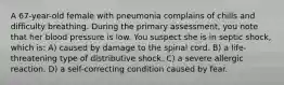 A 67-year-old female with pneumonia complains of chills and difficulty breathing. During the primary assessment, you note that her blood pressure is low. You suspect she is in septic shock, which is: A) caused by damage to the spinal cord. B) a life-threatening type of distributive shock. C) a severe allergic reaction. D) a self-correcting condition caused by fear.