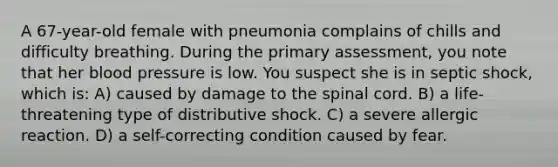 A 67-year-old female with pneumonia complains of chills and difficulty breathing. During the primary assessment, you note that her blood pressure is low. You suspect she is in septic shock, which is: A) caused by damage to the spinal cord. B) a life-threatening type of distributive shock. C) a severe allergic reaction. D) a self-correcting condition caused by fear.