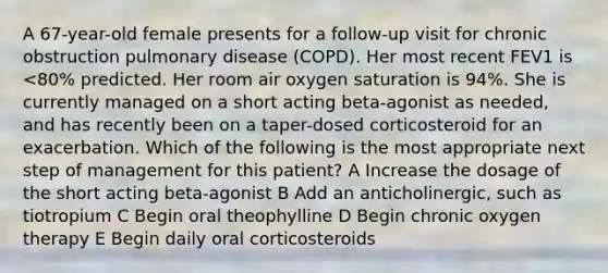 A 67-year-old female presents for a follow-up visit for chronic obstruction pulmonary disease (COPD). Her most recent FEV1 is <80% predicted. Her room air oxygen saturation is 94%. She is currently managed on a short acting beta-agonist as needed, and has recently been on a taper-dosed corticosteroid for an exacerbation. Which of the following is the most appropriate next step of management for this patient? A Increase the dosage of the short acting beta-agonist B Add an anticholinergic, such as tiotropium C Begin oral theophylline D Begin chronic oxygen therapy E Begin daily oral corticosteroids