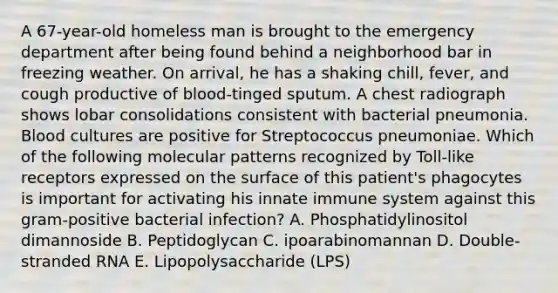 A 67-year-old homeless man is brought to the emergency department after being found behind a neighborhood bar in freezing weather. On arrival, he has a shaking chill, fever, and cough productive of blood-tinged sputum. A chest radiograph shows lobar consolidations consistent with bacterial pneumonia. Blood cultures are positive for Streptococcus pneumoniae. Which of the following molecular patterns recognized by Toll-like receptors expressed on the surface of this patient's phagocytes is important for activating his innate immune system against this gram-positive bacterial infection? A. Phosphatidylinositol dimannoside B. Peptidoglycan C. ipoarabinomannan D. Double-stranded RNA E. Lipopolysaccharide (LPS)