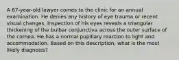 A 67-year-old lawyer comes to the clinic for an annual examination. He denies any history of eye trauma or recent visual changes. Inspection of his eyes reveals a triangular thickening of the bulbar conjunctiva across the outer surface of the cornea. He has a normal pupillary reaction to light and accommodation. Based on this description, what is the most likely diagnosis?