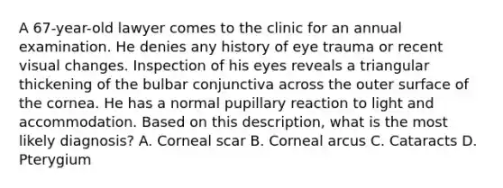 A 67-year-old lawyer comes to the clinic for an annual examination. He denies any history of eye trauma or recent visual changes. Inspection of his eyes reveals a triangular thickening of the bulbar conjunctiva across the outer surface of the cornea. He has a normal pupillary reaction to light and accommodation. Based on this description, what is the most likely diagnosis? A. Corneal scar B. Corneal arcus C. Cataracts D. Pterygium