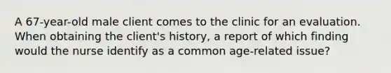 A 67-year-old male client comes to the clinic for an evaluation. When obtaining the client's history, a report of which finding would the nurse identify as a common age-related issue?