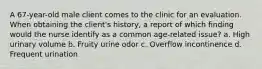 A 67-year-old male client comes to the clinic for an evaluation. When obtaining the client's history, a report of which finding would the nurse identify as a common age-related issue? a. High urinary volume b. Fruity urine odor c. Overflow incontinence d. Frequent urination