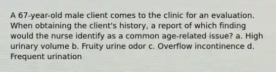 A 67-year-old male client comes to the clinic for an evaluation. When obtaining the client's history, a report of which finding would the nurse identify as a common age-related issue? a. High urinary volume b. Fruity urine odor c. Overflow incontinence d. Frequent urination