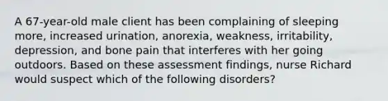 A 67-year-old male client has been complaining of sleeping more, increased urination, anorexia, weakness, irritability, depression, and bone pain that interferes with her going outdoors. Based on these assessment findings, nurse Richard would suspect which of the following disorders?