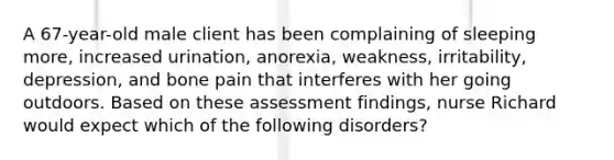 A 67-year-old male client has been complaining of sleeping more, increased urination, anorexia, weakness, irritability, depression, and bone pain that interferes with her going outdoors. Based on these assessment findings, nurse Richard would expect which of the following disorders?