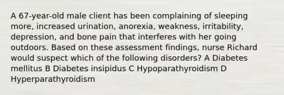 A 67-year-old male client has been complaining of sleeping more, increased urination, anorexia, weakness, irritability, depression, and bone pain that interferes with her going outdoors. Based on these assessment findings, nurse Richard would suspect which of the following disorders? A Diabetes mellitus B Diabetes insipidus C Hypoparathyroidism D Hyperparathyroidism