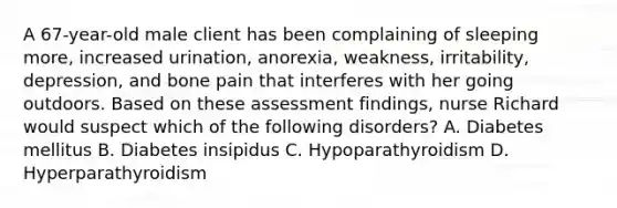 A 67-year-old male client has been complaining of sleeping more, increased urination, anorexia, weakness, irritability, depression, and bone pain that interferes with her going outdoors. Based on these assessment findings, nurse Richard would suspect which of the following disorders? A. Diabetes mellitus B. Diabetes insipidus C. Hypoparathyroidism D. Hyperparathyroidism