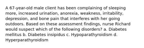 A 67-year-old male client has been complaining of sleeping more, increased urination, anorexia, weakness, irritability, depression, and bone pain that interferes with her going outdoors. Based on these assessment findings, nurse Richard would suspect which of the following disorders? a. Diabetes mellitus b. Diabetes insipidus c. Hypoparathyroidism d. Hyperparathyroidism