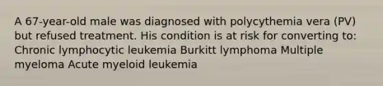 A 67-year-old male was diagnosed with polycythemia vera (PV) but refused treatment. His condition is at risk for converting to: Chronic lymphocytic leukemia Burkitt lymphoma Multiple myeloma Acute myeloid leukemia