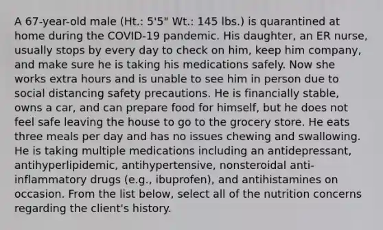 A 67-year-old male (Ht.: 5'5" Wt.: 145 lbs.) is quarantined at home during the COVID-19 pandemic. His daughter, an ER nurse, usually stops by every day to check on him, keep him company, and make sure he is taking his medications safely. Now she works extra hours and is unable to see him in person due to social distancing safety precautions. He is financially stable, owns a car, and can prepare food for himself, but he does not feel safe leaving the house to go to the grocery store. He eats three meals per day and has no issues chewing and swallowing. He is taking multiple medications including an antidepressant, antihyperlipidemic, antihypertensive, nonsteroidal anti-inflammatory drugs (e.g., ibuprofen), and antihistamines on occasion. From the list below, select all of the nutrition concerns regarding the client's history.