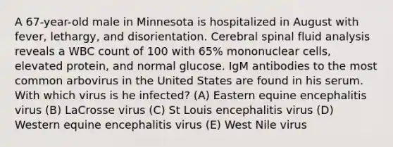 A 67-year-old male in Minnesota is hospitalized in August with fever, lethargy, and disorientation. Cerebral spinal fluid analysis reveals a WBC count of 100 with 65% mononuclear cells, elevated protein, and normal glucose. IgM antibodies to the most common arbovirus in the United States are found in his serum. With which virus is he infected? (A) Eastern equine encephalitis virus (B) LaCrosse virus (C) St Louis encephalitis virus (D) Western equine encephalitis virus (E) West Nile virus