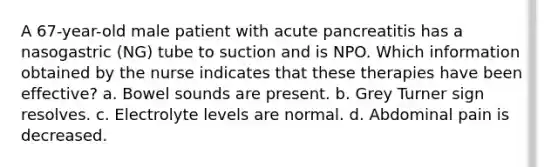 A 67-year-old male patient with acute pancreatitis has a nasogastric (NG) tube to suction and is NPO. Which information obtained by the nurse indicates that these therapies have been effective? a. Bowel sounds are present. b. Grey Turner sign resolves. c. Electrolyte levels are normal. d. Abdominal pain is decreased.