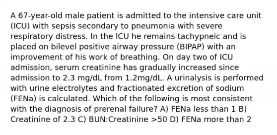 A 67-year-old male patient is admitted to the intensive care unit (ICU) with sepsis secondary to pneumonia with severe respiratory distress. In the ICU he remains tachypneic and is placed on bilevel positive airway pressure (BIPAP) with an improvement of his work of breathing. On day two of ICU admission, serum creatinine has gradually increased since admission to 2.3 mg/dL from 1.2mg/dL. A urinalysis is performed with urine electrolytes and fractionated excretion of sodium (FENa) is calculated. Which of the following is most consistent with the diagnosis of prerenal failure? A) FENa less than 1 B) Creatinine of 2.3 C) BUN:Creatinine >50 D) FENa more than 2