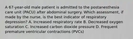 A 67-year-old male patient is admitted to the postanesthesia care unit (PACU) after abdominal surgery. Which assessment, if made by the nurse, is the best indicator of respiratory depression? A. Increased respiratory rate B. Decreased oxygen saturation C. Increased carbon dioxide pressure D. Frequent premature ventricular contractions (PVCs)