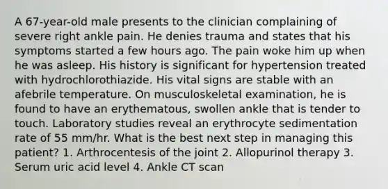 A 67-year-old male presents to the clinician complaining of severe right ankle pain. He denies trauma and states that his symptoms started a few hours ago. The pain woke him up when he was asleep. His history is significant for hypertension treated with hydrochlorothiazide. His vital signs are stable with an afebrile temperature. On musculoskeletal examination, he is found to have an erythematous, swollen ankle that is tender to touch. Laboratory studies reveal an erythrocyte sedimentation rate of 55 mm/hr. What is the best next step in managing this patient? 1. Arthrocentesis of the joint 2. Allopurinol therapy 3. Serum uric acid level 4. Ankle CT scan