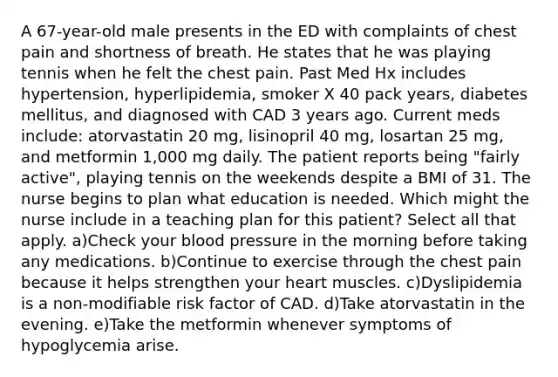 A 67-year-old male presents in the ED with complaints of chest pain and shortness of breath. He states that he was playing tennis when he felt the chest pain. Past Med Hx includes hypertension, hyperlipidemia, smoker X 40 pack years, diabetes mellitus, and diagnosed with CAD 3 years ago. Current meds include: atorvastatin 20 mg, lisinopril 40 mg, losartan 25 mg, and metformin 1,000 mg daily. The patient reports being "fairly active", playing tennis on the weekends despite a BMI of 31. The nurse begins to plan what education is needed. Which might the nurse include in a teaching plan for this patient? Select all that apply. a)Check your blood pressure in the morning before taking any medications. b)Continue to exercise through the chest pain because it helps strengthen your heart muscles. c)Dyslipidemia is a non-modifiable risk factor of CAD. d)Take atorvastatin in the evening. e)Take the metformin whenever symptoms of hypoglycemia arise.