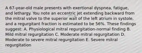 A 67-year-old male presents with exertional dyspnea, fatigue, and lethargy. You note an eccentric jet extending backward from the mitral valve to the superior wall of the left atrium in systole, and a regurgitant fraction is estimated to be 56%. These findings suggest: A. Physiological mitral regurgitation-normal finding B. Mild mitral regurgitation C. Moderate mitral regurgitation D. Moderate to severe mitral regurgitation E. Severe mitral regurgitation