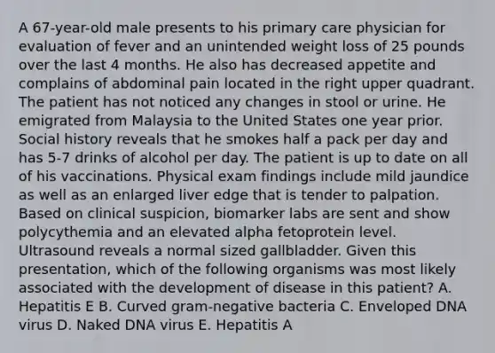 A 67-year-old male presents to his primary care physician for evaluation of fever and an unintended weight loss of 25 pounds over the last 4 months. He also has decreased appetite and complains of abdominal pain located in the right upper quadrant. The patient has not noticed any changes in stool or urine. He emigrated from Malaysia to the United States one year prior. Social history reveals that he smokes half a pack per day and has 5-7 drinks of alcohol per day. The patient is up to date on all of his vaccinations. Physical exam findings include mild jaundice as well as an enlarged liver edge that is tender to palpation. Based on clinical suspicion, biomarker labs are sent and show polycythemia and an elevated alpha fetoprotein level. Ultrasound reveals a normal sized gallbladder. Given this presentation, which of the following organisms was most likely associated with the development of disease in this patient? A. Hepatitis E B. Curved gram-negative bacteria C. Enveloped DNA virus D. Naked DNA virus E. Hepatitis A